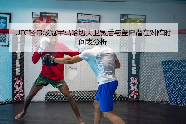 UFC轻量级冠军马哈切夫卫冕后与盖奇潜在对阵时间表分析